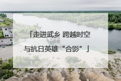 走进武乡 跨越时空与抗日英雄“合影”