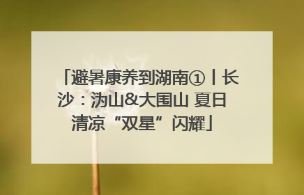 避暑康养到湖南①丨长沙：沩山&大围山 夏日清凉“双星”闪耀