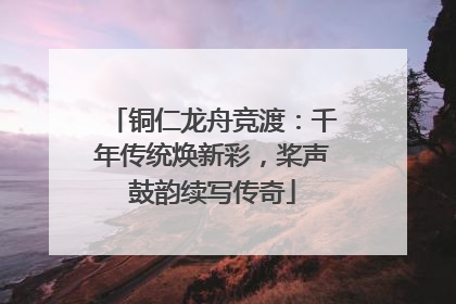铜仁龙舟竞渡：千年传统焕新彩，桨声鼓韵续写传奇