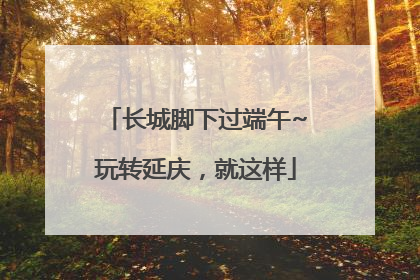 长城脚下过端午~玩转延庆，就这样