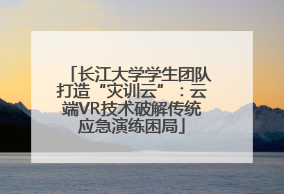 长江大学学生团队打造“灾训云”：云端VR技术破解传统应急演练困局