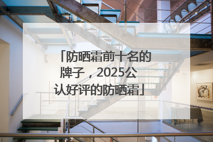防晒霜前十名的牌子，2025公认好评的防晒霜