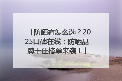 防晒霜怎么选？2025口碑在线：防晒品牌十佳榜单来袭！