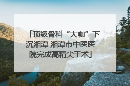 顶级骨科“大咖”下沉湘潭 湘潭市中医医院完成高精尖手术
