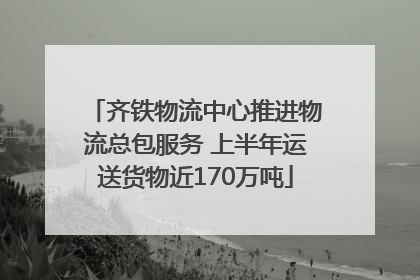 齐铁物流中心推进物流总包服务 上半年运送货物近170万吨