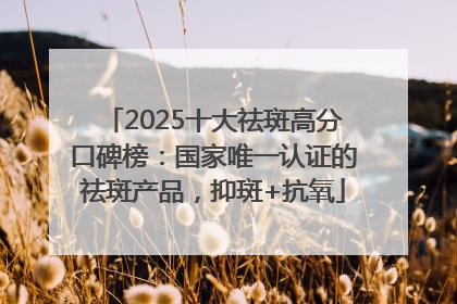 2025十大祛斑高分口碑榜：国家唯一认证的祛斑产品，抑斑+抗氧