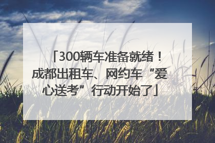 300辆车准备就绪！成都出租车、网约车“爱心送考”行动开始了