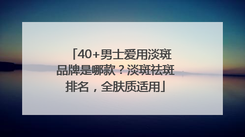 40+男士爱用淡斑品牌是哪款？淡斑祛斑排名，全肤质适用